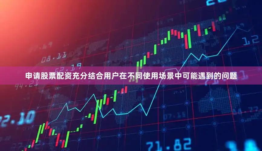 申请股票配资充分结合用户在不同使用场景中可能遇到的问题